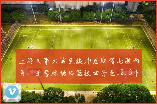 上海久事大鲨鱼换帅后取得七胜两负，王哲林场均篮板回升至12.3个