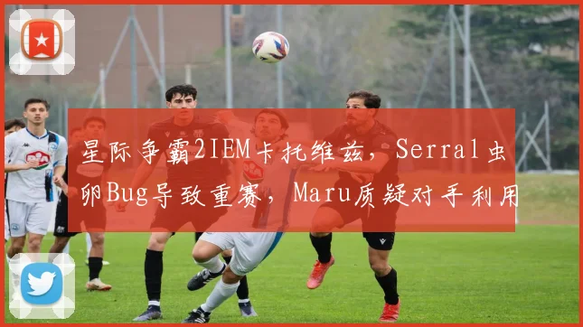 星际争霸2IEM卡托维兹,Serral虫卵Bug导致重赛,Maru质疑对手利用规则
