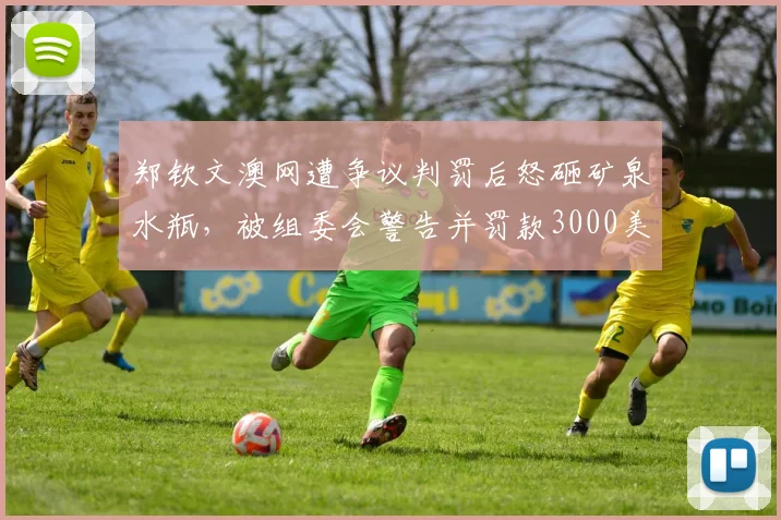 郑钦文澳网遭争议判罚后怒砸矿泉水瓶,被组委会警告并罚款3000美元