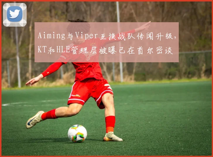 Aiming与Viper互换战队传闻升级，KT和HLE管理层被曝已在首尔密谈