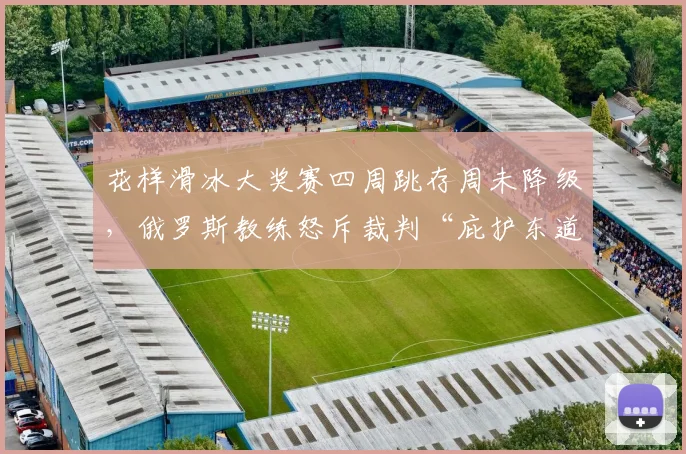 花样滑冰大奖赛四周跳存周未降级,俄罗斯教练怒斥裁判“庇护东道主”