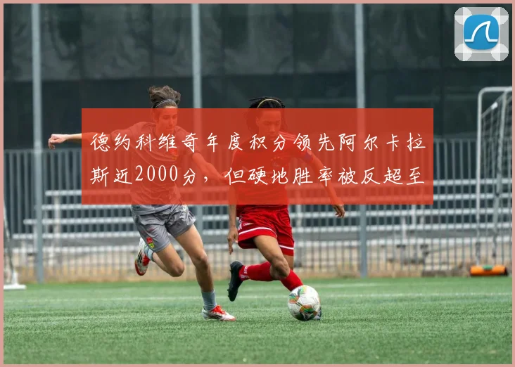 德约科维奇年度积分领先阿尔卡拉斯近2000分，但硬地胜率被反超至76%