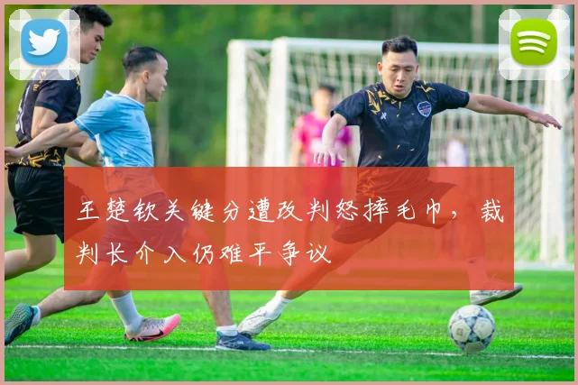 王楚钦关键分遭改判怒摔毛巾，裁判长介入仍难平争议