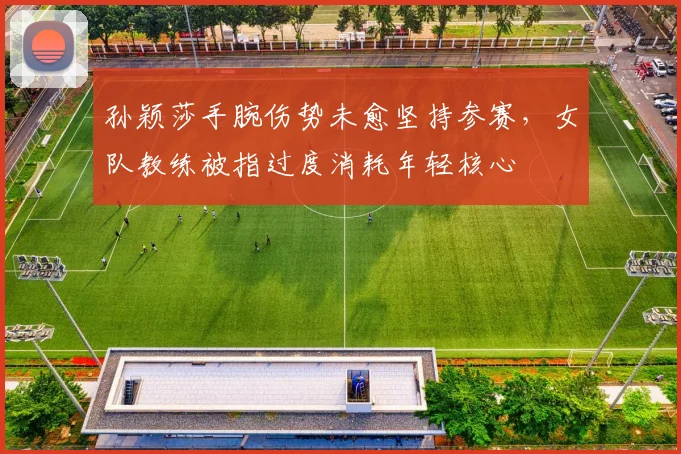 孙颖莎手腕伤势未愈坚持参赛,女队教练被指过度消耗年轻核心